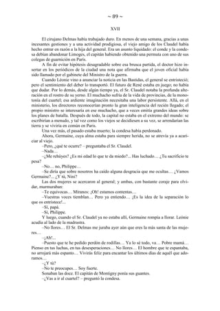 ~ 89 ~
XVII
El cirujano Delmas había trabajado duro. En menos de una semana, gracias a unas
incesantes gestiones y a una actividad prodigiosa, el viejo amigo de los Claudel había
hecho entrar en razón a la hija del general. Era un asunto liquidado: el conde y la condesa debían abandonar Limoges, el capitán habiendo obtenido una permuta con uno de sus
colegas de guarnición en París.
A fin de evitar hipótesis desagradable sobre esa brusca partida, el doctor hizo insertar en los periódicos de la ciudad una nota que afirmaba que el joven oficial había
sido llamado por el gabinete del Ministro de la guerra.
Cuando Léonie vino a anunciar la noticia en las Bastidas, el general se entristeció;
pero el sentimiento del deber lo transportó. El futuro de René estaba en juego; no había
que dudar. Por lo demás, desde algún tiempo ya, el Sr. Claudel notaba la profunda alteración en el rostro de su yerno. El muchacho sufría de la vida de provincias, de la monotonía del cuartel; esa ardiente imaginación necesitaba una labor persistente. Allá, en el
ministerio, los directores reconocerían pronto la gran inteligencia del recién llegado; el
propio ministro se interesaría en ese muchacho, que a veces emitía grandes ideas sobre
los planes de batalla. Después de todo, la capital no estaba en el extremo del mundo: se
escribirían a menudo, y tal vez como los viejos se decidiesen a su vez, se arrendarían las
tierra y se viviría en común en Paris.
Una vez más, el pasado estaba muerto; la condesa había perdonado.
Ahora, Germaine, cuya alma estaba para siempre herida, no se atrevía ya a acariciar al viejo.
–Pero, ¿qué te ocurre? – preguntaba el Sr. Claudel.
–Nada…
–¿Me rehúyes? ¿Es mi edad lo que te da miedo?... Has luchado… ¿Tu sacrificio te
pesa?
–No… no, Philippe…
–Se diría que sobre nosotros ha caído alguna desgracia que me ocultas… ¿Vamos
Germaine?... ¿Y tú, Nini?
Las dos mujeres se acercaron al general; y ambas, con bastante coraje para olvidar, murmuraban:
–Te equivocas… Míranos: ¡Oh! estamos contentas…
–Vuestras voces tiemblan… Pero ya entiendo… ¡Es la idea de la separación lo
que os entristece!...
–Sí, papá.
–Sí, Philippe.
Y luego, cuando el Sr. Claudel ya no estaba allí, Germaine rompía a llorar. Leónie
acudía al lado de la madrastra.
–No llores… El Sr. Delmas me juraba ayer aún que eres la más santa de las mujeres…
–¡Ah!...
–Puesto que te he pedido perdón de rodillas… Ya lo sé todo, va… Pobre mamá…
Pienso en tus luchas, en tus desesperaciones… No llores… El hombre que te espantaba,
no arrojará más espanto… Vivirás feliz para encantar los últimos días de aquél que adoramos…
–¿Y tú?
–No te preocupes… Soy fuerte.
Sonaban las doce. El capitán de Montigny ponía sus guantes.
–¿Vas a ir al cuartel? – preguntó la condesa.

 