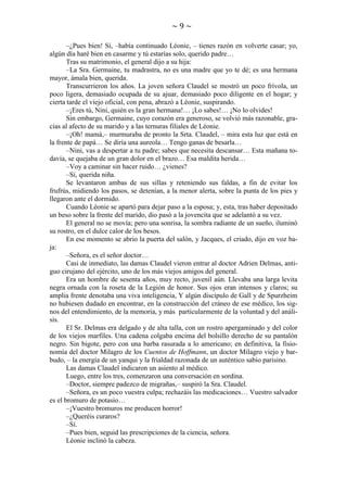 ~9~
–¿Pues bien! Sí, –había continuado Léonie, – tienes razón en volverte casar; yo,
algún día haré bien en casarme y tú estarías solo, querido padre…
Tras su matrimonio, el general dijo a su hija:
–La Sra. Germaine, tu madrastra, no es una madre que yo te dé; es una hermana
mayor, ámala bien, querida.
Transcurrieron los años. La joven señora Claudel se mostró un poco frívola, un
poco ligera, demasiado ocupada de su ajuar, demasiado poco diligente en el hogar; y
cierta tarde el viejo oficial, con pena, abrazó a Léonie, suspirando.
–¡Eres tú, Nini, quién es la gran hermana!… ¡Lo sabes!… ¡No lo olvides!
Sin embargo, Germaine, cuyo corazón era generoso, se volvió más razonable, gracias al afecto de su marido y a las ternuras filiales de Léonie.
–¡Oh! mamá,– murmuraba de pronto la Srta. Claudel, – mira esta luz que está en
la frente de papá… Se diría una aureola… Tengo ganas de besarla…
–Nini, vas a despertar a tu padre; sabes que necesita descansar… Esta mañana todavía, se quejaba de un gran dolor en el brazo… Esa maldita herida…
–Voy a caminar sin hacer ruido… ¿vienes?
–Sí, querida niña.
Se levantaron ambas de sus sillas y reteniendo sus faldas, a fin de evitar los
frufrús, midiendo los pasos, se detenían, a la menor alerta, sobre la punta de los pies y
llegaron ante el dormido.
Cuando Léonie se apartó para dejar paso a la esposa; y, esta, tras haber depositado
un beso sobre la frente del marido, dio pasó a la jovencita que se adelantó a su vez.
El general no se movía; pero una sonrisa, la sombra radiante de un sueño, iluminó
su rostro, en el dulce calor de los besos.
En ese momento se abrio la puerta del salón, y Jacques, el criado, dijo en voz baja:
–Señora, es el señor doctor…
Casi de inmediato, las damas Claudel vieron entrar al doctor Adrien Delmas, antiguo cirujano del ejército, uno de los más viejos amigos del general.
Era un hombre de sesenta años, muy recto, juvenil aún. Llevaba una larga levita
negra ornada con la roseta de la Legión de honor. Sus ojos eran intensos y claros; su
amplia frente denotaba una viva inteligencia, Y algún discípulo de Gall y de Spurzheim
no hubiesen dudado en encontrar, en la construcción del cráneo de ese médico, los signos del entendimiento, de la memoria, y más particularmente de la voluntad y del análisis.
El Sr. Delmas era delgado y de alta talla, con un rostro apergaminado y del color
de los viejos marfiles. Una cadena colgaba encima del bolsillo derecho de su pantalón
negro. Sin bigote, pero con una barba rasurada a lo americano; en definitiva, la fisionomía del doctor Milagro de los Cuentos de Hoffmann, un doctor Milagro viejo y barbudo, – la energía de un yanqui y la frialdad razonada de un auténtico sabio parisino.
Las damas Claudel indicaron un asiento al médico.
Luego, entre los tres, comenzaron una conversación en sordina.
–Doctor, siempre padezco de migrañas,– suspiró la Sra. Claudel.
–Señora, es un poco vuestra culpa; rechazáis las medicaciones… Vuestro salvador
es el bromuro de potasio…
–¡Vuestro bromuros me producen horror!
–¿Queréis curaros?
–Sí.
–Pues bien, seguid las prescripciones de la ciencia, señora.
Léonie inclinó la cabeza.

 