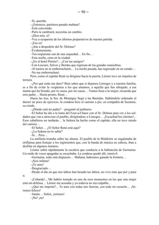 ~ 90 ~
–Sí, querida.
–¿Entonces, partimos pasado mañana?
–Está convenido.
–París te cambiará; necesitas un cambio.
–¡Dios mío, sí!
–Voy a ocuparme de los últimos preparativos de nuestra partida.
–¡Eso es!
–¿Irás a despedirte del Sr. Delmas?
–Evidentemente.
–Tus respuestas son de una sequedad… En fin…
–Esta noche, ceno en la ciudad.
–¿En el hotel Perrier?... ¿Con tus amigos?
–Con Lescure, Selves y Bordas que regresan de las grandes maniobras.
–Al menos no te emborracharás… La noche pasada, has regresado en un estado…
–No me emborracharé.
Pero, como el capitán René se dirigiese hacia la puerta, Léonie tuvo un impulso de
ternura.
–¿Por qué estás tan duro? Bien sabes que si dejamos Limoges y a nuestra familia,
es a fin de evitar la vergüenza a los que amamos, a aquella que has ultrajado, a esa
mamá que ha llorado, por tu causa, por mi causa… Vamos besa a tu mujer; recuerda que
eres padre… Hasta pronto, René…
Hacia las tres, la Sra. de Montigny llegó a las Bastidas. Habiéndole ordenado el
doctor un poco de ejercicio, la condesa hizo el camino a pie, en compañía de Suzanne,
su criada.
–¿Dónde está mi padre? – preguntó al jardinero.
–El Señor ha ido a la loma del Four-a-Chaux con el Sr. Delmas para ver a los soldados que van a atravesar el pueblo, dirigiéndose a Limoges… ¡Escuchad los clarines!...
Esos caballeros no tardarán… la Señora ha hecho como el capitán; ella no tuvo miedo
del camino…
–El Señor… ¿El Señor René está aquí?
–¿La Señora no lo sabía?
–Sí… Pero…
La artillería tronaba sobre las alturas. El pueblo de la Maldrière se engalanaba de
oriflamas para festejar a los regimientos que, con la banda de música en cabeza, iban a
desfilar en algunos minutos.
Léonie subió rápidamente la escalera que conducía a la habitación de Germaine.
Un ruido de voces apagadas se escuchaba. La condesa quedó allí, inmóvil.
–Germaine, todo está dispuesto… Mañana, habremos ganado la frontera…
–¡Sois infame!
–¡Te amo!
–Desgraciado…
–Desde el día en que mis labios han besado tus labios, no vivo más que por y para
ti.
–¡Cobarde!... Me habéis tomado en uno de esos momentos en los que una mujer
está sin defensa… Léonie me acusaba y yo todavía no era culpable…
–¿Qué me importa?... Te amo con todas mis fuerzas, con todo mi corazón… ¡Seremos felices!
–Jamás… Señor, ¡retiraos!
–¡No! ¡no!

 