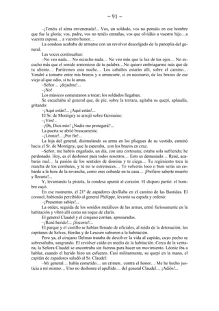 ~ 91 ~
–¡Tenéis el alma envenenada!... Vos, un soldado, vos no pensáis en ese hombre
que fue la gloria; vos, padre, vos no tenéis entrañas, vos que olvidáis a vuestro hijo…a
vuestra esposa… a vuestro honor…
La condesa acababa de armarse con un revolver descolgado de la panoplia del general.
Las voces continuaban:
–No veo nada… No escucho nada… No veo más que la luz de tus ojos… No escucho más que el sonido armonioso de tu palabra…No quiero embriagarme más que de
tu aliento… Partiremos esta noche… Los caballos estarán allí, sobre el camino…
Vendré a tomarte entre mis brazos y a arrancarte, si en necesario, de los brazos de ese
viejo al que odio, si tu lo amas.
–Señor… ¡dejadme!...
–¡No!
Los músicos comenzaron a tocar; los soldados llegaban.
Se escuchaba al general que, de pie, sobre la terraza, agitaba su quepí, aplaudía,
gritando:
–¡Aquí están!... ¡Aquí están!...
El Sr. de Montigny se arrojó sobre Germaine:
–¡Ven!...
–¡Oh, Dios mío! ¿Nadie me protegerá?...
La puerta se abrió bruscamente.
–¡Léonie!... ¡Por fin!...
La hija del general, disimulando su arma en los pliegues de su vestido, caminó
hacia el Sr. de Montigny, que la esperaba, con los brazos en cruz.
–Señor, me habéis engañado, un día, con una cortesana; estaba sola sufriendo; he
perdonado. Hoy, es el deshonor para todos nosotros… Esto es demasiado… René, acabarás mal… la pasión de los sentidos de domina y te ciega… Tu regimiento toca la
marcha de los combates, y tú no te estremeces… Te volverás loco o bien serás un cobarde a la hora de la revancha, como eres cobarde en tu casa… ¡Prefiero saberte muerto
y llorarte!...
Y, levantando la pistola, la condesa apuntó al corazón. El disparo partió: el hombre cayó.
En ese momento, el 21º de zapadores desfilaba en el camino de las Bastidas. El
coronel, habiendo percibido al general Philippe, levantó su espada y ordenó:
–¡Presenten sables!...
La orden, seguida de los sonidos metálicos de las armas, entró furiosamente en la
habitación y vibró allí como un toque de clarín.
El general Claudel y el cirujano corrían, apresurados.
–¡René herido!... ¡Socorro!...
El parque y el castillo se habían llenado de oficiales, al ruido de la detonación; los
capitanes de Selves, Bordas y de Lescure subieron a la habitación.
Pero ya, el cirujano Delmas trataba de devolver la vida al capitán, cuyo pecho se
sobresaltaba, sangrando. El revólver caído en medio de la habitación. Cerca de la ventana, la Señora Claudel se encontraba sin fuerzas para hacer un movimiento. Léonie iba a
hablar, cuando el herido hizo un esfuerzo. Casi militarmente, su quepí en la mano, el
capitán de zapadores saludó al Sr. Claudel:
–Mi general… había cometido… un crimen.. contra el honor… Me he hecho justicia a mí mismo… Uno no deshonra el apellido… del general Claudel… ¡Adiós!...

 