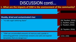 DISCUSSION conti…
1. What are the impacts of SSM in the environment of the community?
Muddy, dried and contaminated river
• “nu ada sugat sabidung dayta” (W. Toyoken, 2016)
(J. Toyoken, 2016)
(J. Toyoken, 2016)
(B. Toyoken, 2016)
1
• “SSM use uncontrolled amounts of mercury and cyanide in
extracting gold that contaminate streams and soils and expired
dynamites that are dangerous.”
(ESSC, 2008)
 