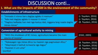 DISCUSSION conti…
1. What are the impacts of SSM in the environment of the community?
Establishments of infrastructure
• “Immadu ti stores karu dagijay aglaku ti mainum”
• “Ada met dagijay aglaku ti mausar ti minas”
• “Dagituy balbalay han met nga kastuy dati, inggana lang naada dagita
minas-minas”
(J. Toyoken, 2016)
(J. Toyoken, 2016)
(B. Toyoken, 2016)
Conversion of agricultural activity to mining
(B. Toyoken, 2016)
(B. Toyoken, 2016)
(B. Toyoken, 2016)
• “Nabayagen nga minas dituy isu haanen nga pagmulaan dituy”
• “Maymayat ti balituk ta kwarta nga dagus”
• “Awanen ti um-uma”
-‘purdiya’
3
• “With the shutdown of BC mines, agriculture became the main
source of income”
(ESSC, 2003)
 