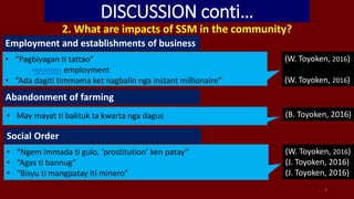 DISCUSSION conti…
2. What are impacts of SSM in the community?
4
Employment and establishments of business
• “Pagbiyagan ti tattao”
-women employment
• “Ada dagiti timmama ket nagbalin nga instant millionaire”
(W. Toyoken, 2016)
(W. Toyoken, 2016)
Abandonment of farming
• May mayat ti balituk ta kwarta nga dagus (B. Toyoken, 2016)
Social Order
• “Ngem immada ti gulo, ‘prostitution’ ken patay”
• “Agas ti bannug”
• “Bisyu ti mangpatay iti minero”
(W. Toyoken, 2016)
(J. Toyoken, 2016)
(J. Toyoken, 2016)
 