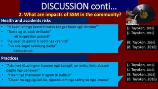 DISCUSSION conti…
2. What are impacts of SSM in the community?
5
• “ti kaaduan nga kason ti natay ket gas haan nga ‘erosion’”
• “Basta ag as-asuk delikado”
-air inspection passed?
• “Ag-usar da gamin ti solid nga cyanide”
• “nu ada sugat sabidung dayta”
-talindanum
(J. Toyoken, 2016)
(J. Toyoken, 2016)
(B. Toyoken, 2016)
(B. Toyoken, 2016)
Health and accidents risks
(J. Toyoken, 2016)
(J. Toyoken, 2016)
(B. Toyoken, 2016)
(B. Toyoken, 2016)
Practices
• “Ada met ritual ngem haanen nga kadagiti an-anito, limmabasen
dagita nga panawen”
• “Haan nga maiwasan ti agum iti balituk”
• “Dapat nu aggulgulait ka, siguraduem nga safety ka nga umuna”
Planetark.org
 
