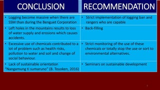 7
• Logging become massive when there are
SSM than during the Benguet Corporation
• Strict implementation of logging ban and
rangers who are capable
• Left holes in the mountains results to loss
of water supply and erosions which causes
accidents.
• Back-filling
• Excessive use of chemicals contributed to a
lot of problem such as health risks,
pollution to water and soil and change of
social behaviour.
• Strict monitoring of the use of these
chemicals or totally stop the use or sort to
environmental alternatives.
• Lack of sustainable orientation
“Nangamung ti sumaruno” (B. Toyoken, 2016)
• Seminars on sustainable development
CONCLUSION RECOMMENDATION
 