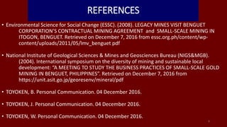 REFERENCES
• Environmental Science for Social Change (ESSC). (2008). LEGACY MINES VISIT BENGUET
CORPORATION’S CONTRACTUAL MINING AGREEMENT and SMALL-SCALE MINING IN
ITOGON, BENGUET. Retrieved on December 7, 2016 from essc.org.ph/content/wp-
content/uploads/2011/05/lmv_benguet pdf
• National Institute of Geological Sciences & Mines and Geosciences Bureau (NIGS&MGB).
(2004). International symposium on the diversity of mining and sustainable local
development: “A MEETING TO STUDY THE BUSINESS PRACTICES OF SMALL-SCALE GOLD
MINING IN BENGUET, PHILIPPINES”. Retrieved on December 7, 2016 from
https://unit.asit.go.jp/georesenv/mineral/pdf
• TOYOKEN, B. Personal Communication. 04 December 2016.
• TOYOKEN, J. Personal Communication. 04 December 2016.
• TOYOKEN, W. Personal Communication. 04 December 2016.
8
 