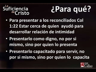 ¿Para qué?
• Para presentar a los reconciliados Col
  1:22 Estar cerca de quien ayudó para
  desarrollar relación de intimidad
• Presentarlo como digno, no por si
  mismo, sino por quien lo presenta
• Presentarlo capacitado para servir, no
  por si mismo, sino por quien lo capacita
 