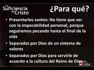 ¿Para qué?
• Presentarlos santos: No tiene que ver
  con la impecabilidad personal, porque
  seguiremos pecando hasta el final de la
  vida
• Separados por Dios de un sistema de
  valores
• Separados por Dios para servirle de
  acuerdo a la cultura del Reino de Dios
 
