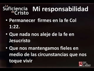Mi responsabilidad
• Permanecer firmes en la fe Col
  1:22.
• Que nada nos aleje de la fe en
  Jesucristo
• Que nos mantengamos fieles en
  medio de las circunstancias que nos
  toque vivir
 