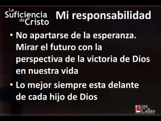 Mi responsabilidad
• No apartarse de la esperanza.
  Mirar el futuro con la
  perspectiva de la victoria de Dios
  en nuestra vida
• Lo mejor siempre esta delante
  de cada hijo de Dios
 