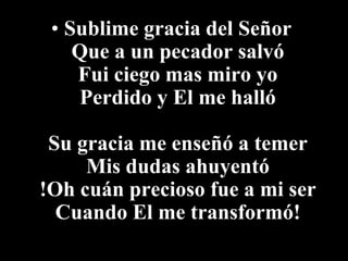• Sublime gracia del Señor
    Que a un pecador salvó
    Fui ciego mas miro yo
     Perdido y El me halló

 Su gracia me enseñó a temer
     Mis dudas ahuyentó
!Oh cuán precioso fue a mi ser
  Cuando El me transformó!
 