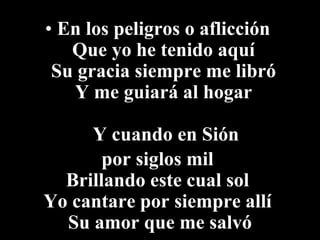 • En los peligros o aflicción
   Que yo he tenido aquí
 Su gracia siempre me libró
   Y me guiará al hogar

     Y cuando en Sión
       por siglos mil
  Brillando este cual sol
Yo cantare por siempre allí
  Su amor que me salvó
 