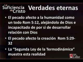 Verdades eternas
• El pecado afecto a la humanidad como
  un todo Rom 5:12, alejándolo de Dios e
  incapacitado de por si de desarrollar
  relación con Dios
• El pecado afecto la creación Rom 5:29-
  32
• La “Segunda Ley de la Termodinámica”
  muestra esta realidad
 