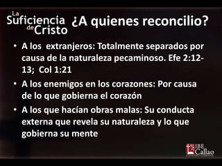 ¿A quienes reconcilio?
• A los extranjeros: Totalmente separados por
  causa de la naturaleza pecaminoso. Efe 2:12-
  13; Col 1:21
• A los enemigos en los corazones: Por causa
  de lo que gobierna el corazón
• A los que hacían obras malas: Su conducta
  externa que revela su naturaleza y lo que
  gobierna su mente
 