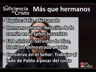 Más que hermanos
• Tiquico: Feliz, afortunado
• Hermano amado: Relación de fe
común en el Señor Jesucristo
• Fiel ministro: Servidor de Dios,
fidelidad demostrada a Pablo
• Consiervo en el Señor: Trabajar al
lado de Pablo a pesar del costo
 