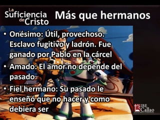 • Onésimo: Útil, provechoso.
Esclavo fugitivo y ladrón. Fue
ganado por Pablo en la cárcel
• Amado: El amor no depende del
pasado
• Fiel hermano: Su pasado le
enseñó que no hacer y como
debiera ser
Más que hermanos
 