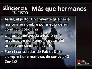 • Jesús, el justo: Un creyente que hacia
honor a su nombre por medio de su
conducta cotidiana
• Un judío que ayudo a Pablo en la
predicación del Reino: A pesar del
precio que significa hacerlo
• Fue el consolador de Pablo: Dios
siempre tiene maneras de consolar 2
Cor 1:2
Más que hermanos
 