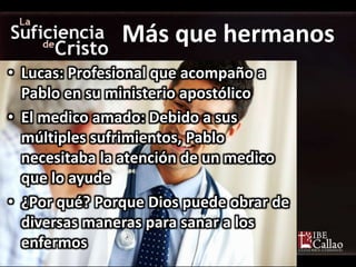 • Lucas: Profesional que acompaño a
Pablo en su ministerio apostólico
• El medico amado: Debido a sus
múltiples sufrimientos, Pablo
necesitaba la atención de un medico
que lo ayude
• ¿Por qué? Porque Dios puede obrar de
diversas maneras para sanar a los
enfermos
Más que hermanos
 