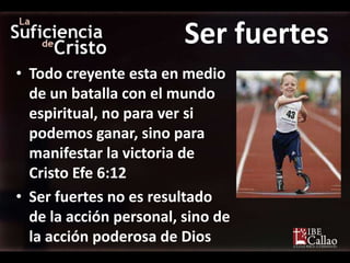 Ser fuertes
• Todo creyente esta en medio
  de un batalla con el mundo
  espiritual, no para ver si
  podemos ganar, sino para
  manifestar la victoria de
  Cristo Efe 6:12
• Ser fuertes no es resultado
  de la acción personal, sino de
  la acción poderosa de Dios
 
