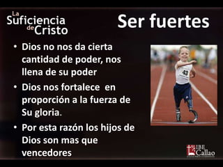 Ser fuertes
• Dios no nos da cierta
  cantidad de poder, nos
  llena de su poder
• Dios nos fortalece en
  proporción a la fuerza de
  Su gloria.
• Por esta razón los hijos de
  Dios son mas que
  vencedores
 