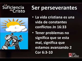 Ser perseverantes
• La vida cristiana es una
  vida de constantes
  conflictos Jn 16:33
• Tener problemas no
  significa que se esta
  mal, significa que
  estamos avanzando 2
  Cor 6:3-10
 