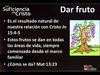 Dar fruto
• Es el resultado natural de
  nuestra relación con Cristo Jn
  15:4-5
• Estos frutos se dan en todas
  las áreas de vida, siempre
  comenzado desde el marco
  familiar
• ¿Cómo se da? Mat 13:23
 