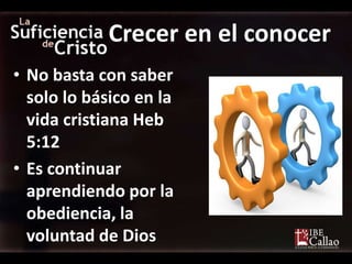Crecer en el conocer
• No basta con saber
  solo lo básico en la
  vida cristiana Heb
  5:12
• Es continuar
  aprendiendo por la
  obediencia, la
  voluntad de Dios
 