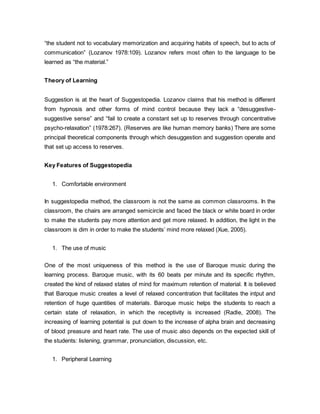 “the student not to vocabulary memorization and acquiring habits of speech, but to acts of 
communication” (Lozanov 1978:109). Lozanov refers most often to the language to be 
learned as “the material.” 
Theory of Learning 
Suggestion is at the heart of Suggestopedia. Lozanov claims that his method is different 
from hypnosis and other forms of mind control because they lack a “desuggestive-suggestive 
sense” and “fail to create a constant set up to reserves through concentrative 
psycho-relaxation” (1978:267). (Reserves are like human memory banks) There are some 
principal theoretical components through which desuggestion and suggestion operate and 
that set up access to reserves. 
Key Features of Suggestopedia 
1. Comfortable environment 
In suggestopedia method, the classroom is not the same as common classrooms. In the 
classroom, the chairs are arranged semicircle and faced the black or white board in order 
to make the students pay more attention and get more relaxed. In addition, the light in the 
classroom is dim in order to make the students’ mind more relaxed (Xue, 2005). 
1. The use of music 
One of the most uniqueness of this method is the use of Baroque music during the 
learning process. Baroque music, with its 60 beats per minute and its specific rhythm, 
created the kind of relaxed states of mind for maximum retention of material. It is believed 
that Baroque music creates a level of relaxed concentration that facilitates the intput and 
retention of huge quantities of materials. Baroque music helps the students to reach a 
certain state of relaxation, in which the receptivity is increased (Radle, 2008). The 
increasing of learning potential is put down to the increase of alpha brain and decreasing 
of blood preasure and heart rate. The use of music also depends on the expected skill of 
the students: listening, grammar, pronunciation, discussion, etc. 
1. Peripheral Learning 
 