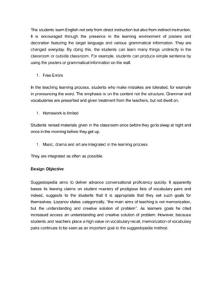 The students learn English not only from direct instruction but also from indirect instruction. 
It is encouraged through the presence in the learning environment of posters and 
decoration featuring the target language and various grammatical information. They are 
changed everyday. By doing this, the students can learn many things undirectly in the 
classroom or outside classroom. For example, students can produce simple sentence by 
using the posters or grammatical information on the wall. 
1. Free Errors 
In the teaching learning process, students who make mistakes are tolerated, for example 
in pronouncing the word. The emphasis is on the content not the structure. Grammar and 
vocabularies are presented and given treatment from the teachers, but not dwelt on. 
1. Homework is limited 
Students reread materials given in the classroom once before they go to sleep at night and 
once in the morning before they get up. 
1. Music, drama and art are integrated in the learning process 
They are integrated as often as possible. 
Design Objective 
Suggestopedia aims to deliver advance conversational proficiency quickly. It apparently 
bases its leaning claims on student mastery of prodigious lists of vocabulary pairs and 
indeed, suggests to the students that it is appropriate that they set such goals for 
themselves. Lozanov states categorically, “the main aims of teaching is not memorization, 
but the understanding and creative solution of problem”. As learners goals he cited 
increased access an understanding and creative solution of problem. However, because 
students and teachers place a high value on vocabulary recall, memorization of vocabulary 
pairs continues to be seen as an important goal to the suggestopedia method. 
 