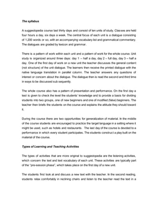 The syllabus 
A suggestopedia course last thirty days and consist of ten units of study. Classes are held 
four hours a day, six days a week. The central focus of each unit is a dialogue consisting 
of 1,200 words or so, with an accompanying vocabulary list and grammatical commentary. 
The dialogues are graded by lexicon and grammar. 
There is a pattern of work within each unit and a pattern of work for the whole course. Unit 
study is organized around three days: day 1 – half a day, day 2 – full day, day 3 – half a 
day. One of the first day of work on a new unit the teacher discusses the general content 
(not structure) of the unit dialogue. The learners then receive the printed dialogue with the 
native language translation in parallel column. The teacher answers any questions of 
interest or concern about the dialogue. The dialogue then is read the second and third time 
in ways to be discussed sub sequently. 
The whole course also has a pattern of presentation and performance. On the first day a 
test is given to check the level the students’ knowledge and to provide a basis for dividing 
students into two groups, one of new beginners and one of modified (false) beginners. The 
teacher then briefs the students on the course and explains the attitude they should toward 
it. 
During the course there are two opportunities for generalization of material. In the middle 
of the course students are encouraged to practice the target language in a setting where it 
might be used, such as hotels and restaurants. The last day of the course is devoted to a 
performance in which every student participates. The students construct a play built on the 
material of the course. 
Types of Learning and Teaching Activities 
The types of activities that are more original to suggestopedia are the listening activities, 
which concern the text and text vocabulary of each unit. These activities are typically part 
of the “pre-session phase”, which takes place on the first day of a new unit. 
The students first look at and discuss a new text with the teacher. In the second reading, 
students relax comfortably in reclining chairs and listen to the teacher read the text in a 
 