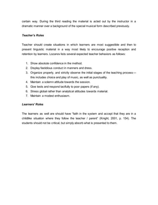 certain way. During the third reading the material is acted out by the instructor in a 
dramatic manner over a background of the special musical form described previously. 
Teacher’s Roles 
Teacher should create situations in which learners are most suggestible and then to 
present linguistic material in a way most likely to encourage positive reception and 
retention by learners. Lozanov lists several expected teacher behaviors as follows: 
1. Show absolute confidence in the method. 
2. Display fastidious conduct in manners and dress. 
3. Organize properly, and strictly observe the initial stages of the teaching process— 
this includes choice and play of music, as well as punctuality. 
4. Maintain a solemn attitude towards the session. 
5. Give tests and respond tactfully to poor papers (if any). 
6. Stress global rather than analytical attitudes towards material. 
7. Maintain a modest enthusiasm. 
Learners’ Roles 
The learners as well are should have “faith in the system and accept that they are in a 
childlike situation where they follow the teacher / parent” (Knight, 2001, p. 154). The 
students should not be critical, but simply absorb what is presented to them. 
