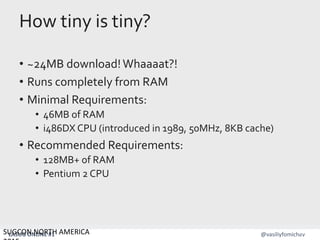 LASUG ONLINE #1 @vasiliyfomichev
How tiny is tiny?
• ~24MB download!Whaaaat?!
• Runs completely from RAM
• Minimal Requirements:
• 46MB of RAM
• i486DX CPU (introduced in 1989, 50MHz, 8KB cache)
• Recommended Requirements:
• 128MB+ of RAM
• Pentium 2 CPU
SUGCON NORTH AMERICA 15
 