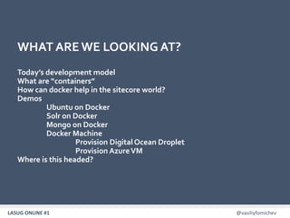 LASUG ONLINE #1 @vasiliyfomichev3
WHAT ARE WE LOOKING AT?
Today’s development model
What are “containers”
How can docker help in the sitecore world?
Demos
Ubuntu on Docker
Solr on Docker
Mongo on Docker
Docker Machine
Provision Digital Ocean Droplet
Provision AzureVM
Where is this headed?
 