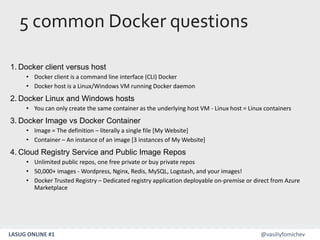 LASUG ONLINE #1 @vasiliyfomichev
1. Docker client versus host
• Docker client is a command line interface (CLI) Docker
• Docker host is a Linux/Windows VM running Docker daemon
2. Docker Linux and Windows hosts
• You can only create the same container as the underlying host VM - Linux host = Linux containers
3. Docker Image vs Docker Container
• Image = The definition – literally a single file [My Website]
• Container – An instance of an image [3 instances of My Website]
4. Cloud Registry Service and Public Image Repos
• Unlimited public repos, one free private or buy private repos
• 50,000+ images - Wordpress, Nginx, Redis, MySQL, Logstash, and your images!
• Docker Trusted Registry – Dedicated registry application deployable on-premise or direct from Azure
Marketplace
5 common Docker questions
 