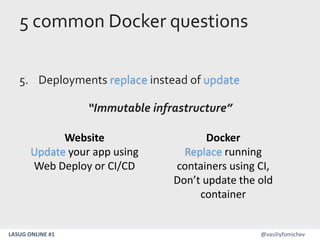 LASUG ONLINE #1 @vasiliyfomichev
5 common Docker questions
5. Deployments replace instead of update
“Immutable infrastructure”
Website
Update your app using
Web Deploy or CI/CD
Docker
Replace running
containers using CI,
Don’t update the old
container
 
