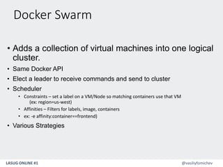 LASUG ONLINE #1 @vasiliyfomichev
Docker Swarm
• Adds a collection of virtual machines into one logical
cluster.
• Same Docker API
• Elect a leader to receive commands and send to cluster
• Scheduler
• Constraints – set a label on a VM/Node so matching containers use that VM
(ex: region=us-west)
• Affinities – Filters for labels, image, containers
• ex: -e affinity:container==frontend)
• Various Strategies
 
