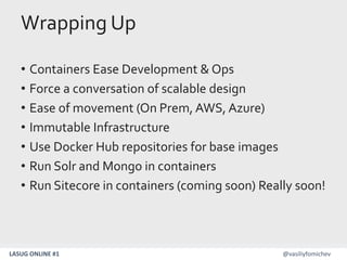 LASUG ONLINE #1 @vasiliyfomichev
Wrapping Up
• Containers Ease Development & Ops
• Force a conversation of scalable design
• Ease of movement (On Prem, AWS, Azure)
• Immutable Infrastructure
• Use Docker Hub repositories for base images
• Run Solr and Mongo in containers
• Run Sitecore in containers (coming soon) Really soon!
 