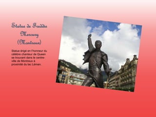 Statue de Freddie 
Mercury 
(Montreux) 
Statue érigé en l’honneur du 
célèbre chanteur de Queen 
se trouvant dans le centre-ville 
de Montreux à 
proximité du lac Léman. 
 