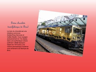 Swiss chocolate 
train(fabrique de Broc) 
Le train du chocolat est une 
initiative commune 
GoldenPass Services et 
Cailler-Nestlé. Vous voyagez 
exclusivement en 1re classe, 
dans une authentique voiture 
pullmann «Belle Epoque» 
datant de 1915 et/ou une 
voiture panoramique moderne 
vous amenant à la fabrique de 
Broc. 
 