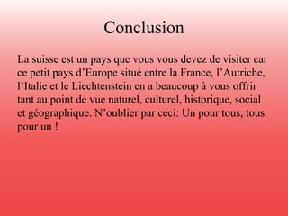 Conclusion 
La suisse est un pays que vous vous devez de visiter car 
ce petit pays d’Europe situé entre la France, l’Autriche, 
l’Italie et le Liechtenstein en a beaucoup à vous offrir 
tant au point de vue naturel, culturel, historique, social 
et géographique. N’oublier par ceci: Un pour tous, tous 
pour un ! 
 