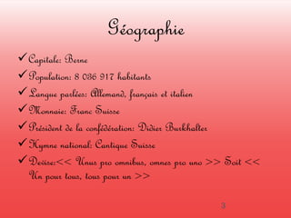 Géographie 
Capitale: Berne 
Population: 8 036 917 habitants 
Langue parlées: Allemand, français et italien 
Monnaie: Franc Suisse 
Président de la confédération: Didier Burkhalter 
Hymne national: Cantique Suisse 
Devise:<< Unus pro omnibus, omnes pro uno >> Soit << 
Un pour tous, tous pour un >> 
3 
 