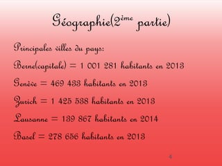Géographie(2ème partie) 
Principales villes du pays: 
Berne(capitale) = 1 001 281 habitants en 2013 
Genève = 469 433 habitants en 2013 
Zurich = 1 425 538 habitants en 2013 
Lausanne = 139 867 habitants en 2014 
Basel = 278 656 habitants en 2013 
4 
 