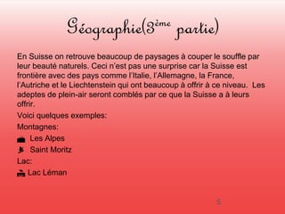 Géographie(3ème partie) 
En Suisse on retrouve beaucoup de paysages à couper le souffle par 
leur beauté naturels. Ceci n’est pas une surprise car la Suisse est 
frontière avec des pays comme l’Italie, l’Allemagne, la France, 
l’Autriche et le Liechtenstein qui ont beaucoup à offrir à ce niveau. Les 
adeptes de plein-air seront comblés par ce que la Suisse a à leurs 
offrir. 
Voici quelques exemples: 
Montagnes: 
 Les Alpes 
 Saint Moritz 
Lac: 
 Lac Léman 
5 
 