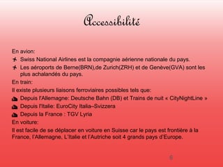 Accessibilité 
En avion: 
 Swiss National Airlines est la compagnie aérienne nationale du pays. 
 Les aéroports de Berne(BRN),de Zurich(ZRH) et de Genève(GVA) sont les 
plus achalandés du pays. 
En train: 
Il existe plusieurs liaisons ferroviaires possibles tels que: 
 Depuis l'Allemagne: Deutsche Bahn (DB) et Trains de nuit « CityNightLine » 
 Depuis l'Italie: EuroCity Italia–Svizzera 
 Depuis la France : TGV Lyria 
En voiture: 
Il est facile de se déplacer en voiture en Suisse car le pays est frontière à la 
France, l’Allemagne, L’Italie et l’Autriche soit 4 grands pays d’Europe. 
6 
 