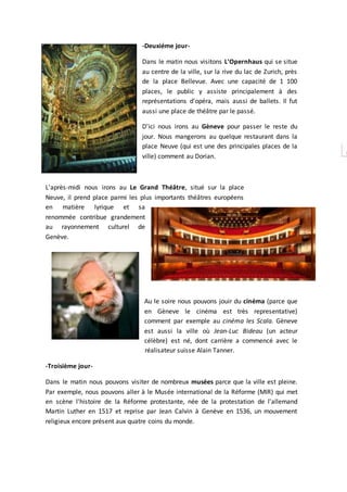 -Deuxiéme jour-
Dans le matin nous visitons L'Opernhaus qui se situe
au centre de la ville, sur la rive du lac de Zurich, près
de la place Bellevue. Avec une capacité de 1 100
places, le public y assiste principalement à des
représentations d'opéra, mais aussi de ballets. Il fut
aussi une place de théâtre par le passé.
D'ici nous irons au Gèneve pour passer le reste du
jour. Nous mangerons au quelque restaurant dans la
place Neuve (qui est une des principales places de la
ville) comment au Dorian.
L'après-midi nous irons au Le Grand Théâtre, situé sur la place
Neuve, il prend place parmi les plus importants théâtres européens
en matière lyrique et sa
renommée contribue grandement
au rayonnement culturel de
Genève.
Au le soire nous pouvons jouir du cinéma (parce que
en Gèneve le cinéma est très representative)
comment par exemple au cinéma les Scala. Gèneve
est aussi la ville où Jean-Luc Bideau (un acteur
célèbre) est né, dont carrière a commencé avec le
réalisateur suisse Alain Tanner.
-Troisième jour-
Dans le matin nous pouvons visiter de nombreux musées parce que la ville est pleine.
Par exemple, nous pouvons aller à le Musée international de la Réforme (MIR) qui met
en scène l'histoire de la Réforme protestante, née de la protestation de l'allemand
Martin Luther en 1517 et reprise par Jean Calvin à Genève en 1536, un mouvement
religieux encore présent aux quatre coins du monde.
 
