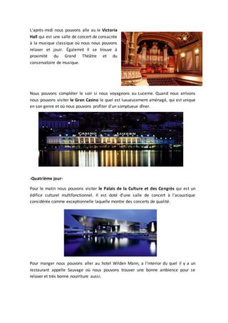 L'après-midi nous pouvons alle au le Victoria
Hall qui est une salle de concert de consacrée
à la musique classique où nous nous pouvons
relaxer et jouir. Égalemnt Il se trouve à
proximité du Grand Théâtre et du
conservatoire de musique.
Nous pouvons compléter le soir si nous voyageons au Lucerne. Quand nous arrivons
nous pouvons visiter le Gran Casino le quel est luxueusement aménagé, qui est unique
en son genre et où nous pouvons profiter d'un somptueux dîner.
-Quatrième jour-
Pour le matin nous pouvons visiter le Palais de la Culture et des Congrès qui est un
édifice culturel multifonctionnel. Il est doté d'une salle de concert à l'acoustique
considérée comme exceptionnelle laquelle montre des concerts de qualité.
Pour manger nous pouvons aller au hotel Wilden Mann, a l'interior du quel il y a un
restaurant appelle Sauvage où nous pouvons trouver une bonne ambience pour se
relaxer et très bonne nourriture aussi.
 
