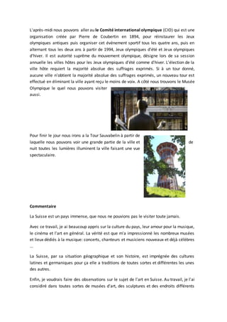 L'après-midi nous pouvons aller au le Comité international olympique (CIO) qui est une
organisation créée par Pierre de Coubertin en 1894, pour réinstaurer les Jeux
olympiques antiques puis organiser cet événement sportif tous les quatre ans, puis en
alternant tous les deux ans à partir de 1994, Jeux olympiques d'été et Jeux olympiques
d'hiver. Il est autorité suprême du mouvement olympique, désigne lors de sa session
annuelle les villes hôtes pour les Jeux olympiques d'été comme d'hiver. L'élection de la
ville hôte requiert la majorité absolue des suffrages exprimés. Si à un tour donné,
aucune ville n'obtient la majorité absolue des suffrages exprimés, un nouveau tour est
effectué en éliminant la ville ayant reçu le moins de voix. A côté nous trouvons le Musée
Olympique le quel nous pouvons visiter
aussi.
Pour finir le jour nous irons a la Tour Sauvabelin à partir de
laquelle nous pouvons voir une grande partie de la ville et de
nuit toutes les lumières illuminent la ville faisant une vue
spectaculaire.
Commentaire
La Suisse est un pays immense, que nous ne pouvions pas le visiter toute jamais.
Avec ce travail, je ai beaucoup appris sur la culture du pays, leur amour pour la musique,
le cinéma et l'art en général. La vérité est que m'a impressionné les nombreux musées
et lieux dédiés à la musique: concerts, chanteurs et musiciens nouveaux et déjà célèbres
...
La Suisse, par sa situation géographique et son histoire, est imprégnée des cultures
latines et germaniques pour ça elle a traditions de toutes sortes et différentes les unes
des autres.
Enfin, je voudrais faire des observations sur le sujet de l'art en Suisse. Au travail, je l'ai
considiré dans toutes sortes de musées d'art, des sculptures et des endroits différents
 