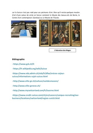 car la Suisse n'est pas noté pour ses peintures d'art. Bien qu'il existe quelques musées
d'art d'une valeur de visite en Suisse comment le Musée des beaux-arts de Berne, le
Centre d'art contemporain (Genève) ou Le Musée de l'Elysée.
Bibliographie
- https://www.gsk.ch/fr
- https://fr.wikipedia.org/wiki/Suisse
-https://www.eda.admin.ch/eda/fr/dfae/entree-sejour-
suisse/informations-sujet-suisse.html
- http://www.ville-ge.ch/culture/nuitdesmusees/
- http://www.ville-geneve.ch/
- http://www.myswitzerland.com/fr/lucerne.html
-https://www.credit-suisse.com/ch/en/careers/campus-recruiting/our-
business/locations/switzerland/region-zurich.html
L'Adoration des Mages
 