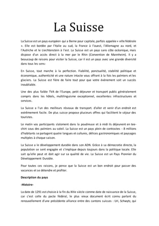 La Suisse
La Suisse est un pays européen qui a Berne pour capitale, parfois appelée « ville fédérale
». Elle est bordée par l'Italie au sud, la France à l'ouest, l'Allemagne au nord, et
l'Autriche et le Liechtenstein à l'est. La Suisse est un pays sans côte océanique, mais
dispose d'un accès direct à la mer par le Rhin (Convention de Mannheim). Il y a
beaucoup de raisons pour visiter la Suisse, car il est un pays avec une grande diversité
dans tous les sens:
En Suisse, tout marche à la perfection. Fiabilité, ponctualité, stabilité politique et
économique, authenticité et une nature intacte vous offrant à la fois les palmiers et les
glaciers. La Suisse est fière de faire tout pour que votre évènement soit un succès
inoubliable.
Une des plus faible TVA de l'Europe, petit déjeuner et transport public généralement
compris dans les hôtels, multilinguisme exceptionnel, excellentes infrastructures et
services.
La Suisse a l'un des meilleurs réseaux de transport. d'aller et venir d'un endroit est
extrêmement facile. De plus suisse propose plusieurs offres qui facilitent le séjour des
touristes.
Le matin vos participants slaloment dans la poudreuse et à midi ils déjeunent en tee-
shirt sous des palmiers au soleil. La Suisse est un pays plein de contrastes - 8 millions
d'habitants se partagent quatre langues et cultures, délices gastronomiques et paysages
multiples à chaque saison.
La Suisse a le développement durable dans son ADN. Grâce à sa démocratie directe, la
population se sent engagée et s’implique depuis toujours dans la politique locale. Elle
sait qu’elle peut et doit agir sur sa qualité de vie. La Suisse est un Pays Pionnier du
Développement Durable.
Pour toutes ces raisons, je pense que la Suisse est un bon endroit pour passer des
vacances et se détendre et profiter.
Description du pays
-Histoire-
La date de 1291 est choisie à la fin du XIIIe siècle comme date de naissance de la Suisse,
car c'est celle du pacte fédéral, le plus vieux document écrit connu parlant du
renouvellement d'une précédente alliance entre des cantons suisses : Uri, Schwytz, qui
 