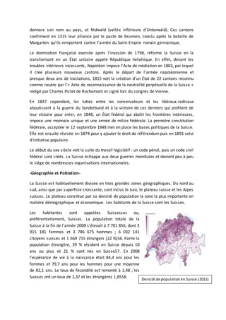 donnera son nom au pays, et Nidwald (vallée inférieure d'Unterwald). Ces cantons
confirment en 1315 leur alliance par le pacte de Brunnen, conclu après la bataille de
Morgarten qu'ils remportent contre l'armée du Saint-Empire romain germanique.
La domination française exercée après l'invasion de 1798, réforme la Suisse en la
transformant en un État unitaire appelé République helvétique. En effet, devant les
troubles intérieurs incessants, Napoléon impose l'Acte de médiation en 1803, par lequel
il crée plusieurs nouveaux cantons. Après le départ de l'armée napoléonienne et
presque deux ans de tractations, 1815 voit la création d'un État de 22 cantons reconnu
comme neutre par l’« Acte de reconnaissance de la neutralité perpétuelle de la Suisse »
rédigé par Charles Pictet de Rochemont et signé lors du congrès de Vienne.
En 1847 cependant, les luttes entre les conservateurs et les libéraux-radicaux
aboutissent à la guerre du Sonderbund et à la victoire de ces derniers qui profitent de
leur victoire pour créer, en 1848, un État fédéral qui abolit les frontières intérieures,
impose une monnaie unique et une armée de milice fédérale. La première constitution
fédérale, acceptée le 12 septembre 1848 met en place les bases politiques de la Suisse.
Elle est ensuite révisée en 1874 pour y ajouter le droit de référendum puis en 1891 celui
d'initiative populaire.
Le début du xxe siècle voit la suite du travail législatif : un code pénal, puis un code civil
fédéral sont créés. La Suisse échappe aux deux guerres mondiales et devient peu à peu
le siège de nombreuses organisations internationales.
-Géographie et Poblation-
La Suisse est habituellement divisée en trois grandes zones géographiques. Du nord au
sud, ainsi que par superficie croissante, sont inclus le Jura, le plateau suisse et les Alpes
suisses. Le plateau constitue par sa densité de population la zone la plus importante en
matière démographique et économique. Les habitants de la Suisse sont les Suisses.
Les habitantes sont appelées Suissesses ou,
préférentiellement, Suisses. La population totale de la
Suisse à la fin de l'année 2008 s'élevait à 7 701 856, dont 3
915 181 femmes et 3 786 675 hommes ; 6 032 141
citoyens suisses et 1 669 715 étrangers (22 %)56. Parmi la
population étrangère, 39 % résident en Suisse depuis 10
ans ou plus et 21 % sont nés en Suisse57. En 2008
l'espérance de vie à la naissance était 84,4 ans pour les
femmes et 79,7 ans pour les hommes pour une moyenne
de 82,1 ans. Le taux de fécondité est remonté à 1,48 ; les
Suisses ont un taux de 1,37 et les étrangères 1,8558.
Densité de populationen Suisse (2015)
 